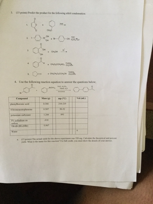 3. (5 points) Predict the product for the following aldol condensationc 4. Use the following reaction equation to answer the questions below; Mass Phenyi acid so TBAB (BUNB) a (15 points) The actual yield for the above experiment was 550 mg. Calculate the theoretical and percent yield. What is the name for this reaction? For full credit, you must show the details of your answer