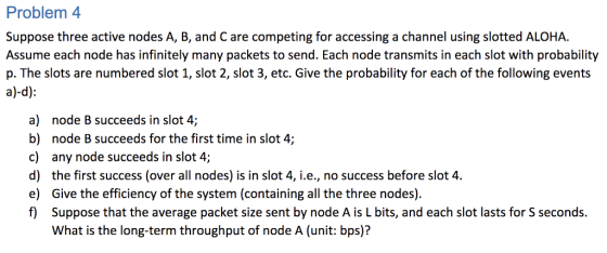 Problem 4 Suppose three active nodes A, B, and C are competing for accessing a channel using slotted ALOHA. Assume each node has infinitely many packets to send. Each node transmits in each slot with probability p. The slots are numbered slot 1, slot 2, slot 3, etc. Give the probability for each of the following events a) node B succeeds in slot 4; b) node B succeeds for the first time in slot 4; c) any node succeeds in slot 4 d) the first success (over all nodes) is in slot 4, i.e., no success before slot 4. e) Give the efficiency of the system (containing all the three nodes). f Suppose that the average packet size sent by node A is L bits, and each slot lasts for S seconds. What is the long-term throughput of node A (unit: bps)?