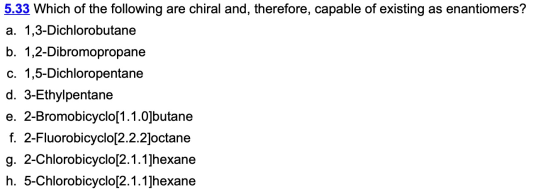 5.33 Which of the following are chiral and, therefore, capable of existing as enantiomers? a. 1,3-Dichlorobutane b. 1,2-Dibro