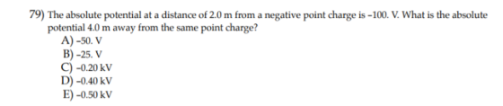 79) The absolute potential at a distance of 2.0 m from a negative point charge is-100. V. What is the absolute potential 4.0 m away from the same point charge? A) -50. V B) -25. V C) -0.20 kV D) -0.40 kV E)-0.50 kV