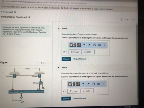 ? To see C Homework 11 Fundamental Problem 6.18 rob 67833678offset next favorites here, select ? then ?, and drag to the Favorites Bar folder. Or import from another browser. Import favorites Determine the force P2 needed to lift the load Also, determine the proper placement z of the hook for equilibrium. Neglect the weight of the beam. Take that -Part A :86kN (Figure 1) Determine the force P2 needed to ift the load Express your answer to three significant figures and include the appropriate units HA P alue Units Submit Request Answer Figure < 1011 ? Part B 0.9 m Determine the proper placement z of the hook for equalibrium Express your answer to three significant figures and include the appropriate units. 100 ma 100 mm z: 1 Value l Units Submit Request Answer 016 PM
