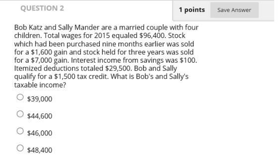 QUESTION 2 1 points Save Answer Bob Katz and Sally Mander are a married couple with four children. Total wages for 2015 equaled $96,400. Stock which had been purchased nine months earlier was sold for a $1,600 gain and stock held for three years was sold for a $7,000 gain. Interest income from savings was $100. ltemized deductions totaled $29,500. Bob and Sally qualify for a $1,500 tax credit. What is Bobs and Sallys taxable income? O $39,000 O $44,600 O $46,000 O $48,400