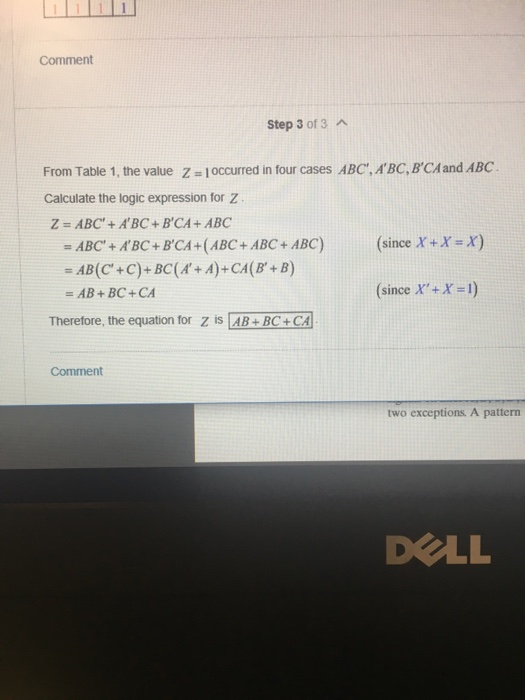 Comment Step 3 of 3 A From Table 1, the value z 1occurred in four cases ABC, ABC, BCA and ABC Calculate the logic expression for Z . Z = ABC + A BC + ΒCA + ABC =ABC + A,BC + ΒCA +(ABC + ABC + ABC) (since X+X X) =AB + BC + CA (since X +X-1) Therefore, the equation for z is AB+BC+ CA two exceptions. A pattern DELL
