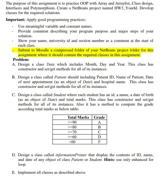 The purpose of this assignment is to practice OOP with Array and Arraylist, Class design, Interfaces and Polymorphism. Create a NetBeans project named HW3_Yourld. Develop classes for the required solutions. Important: Apply good programming practices Use meaningful variable and constant names. Provide comment describing your program purpose and major steps of your solution. Show your name, university id and section number as a comment at the start of each class. Submit to Moodle a compressed folder of your NetBeans project folder for this assignment where it should contain the required classes in this assignment. Problem: A. Design a class Date which includes Month, Day and Year. This class has constructor and set/get methods for all of its instances. B. Design a class called Patient should including Patient ID, Name of Patient, Date of next appointment (as an object of Date) and hospital name. This class has constructor and set/get methods for all of its instances. C. Design a class called Student where each student has an id, a name, a date of birth (as an object of Date) and total marks. This class has constructor and set/get methods for ofts instances. Also it has a method to compute the grade according total marks as below table Total Marks Grade -90 -80 -70 -60 <60 D. Design a class called informationPrinter that display the contents of ID, name, and date of any object of class Patient or Student. Hints: use only enhanced for loop. E. Implement all classes as described above