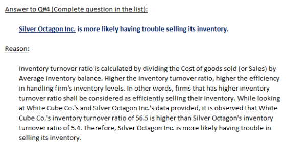 Answer to Q#4 (Complete question in the list): Silver Octagon Inc. is more likely having trouble selling its inventory. Reason: Inventory turnover ratio is calculated by dividing the Cost of goods sold (or Sales) by in handling firms inventory levels. In other words, firms that has higher inventory turnover ratio shall be considered as efficiently selling their inventory. While looking at White Cube Co.s and Silver Octagon Inc.s data provided, it is observed that White Cube Co.s inventory turnover ratio of 56.5 is higher than Silver Octagons inventory selling its inventory