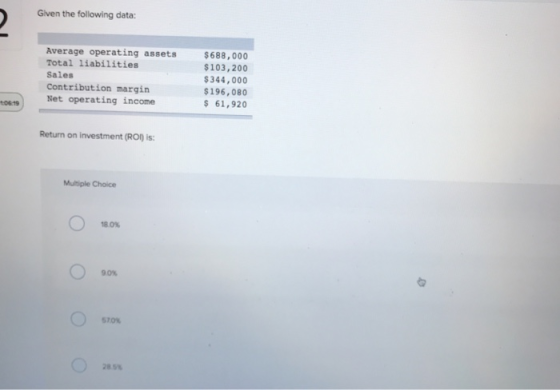Glven the following data: Average operating assets Total liabilities Sales Contribution margin $688,000 $103,200 $344,000 $196,080 $ 61,92 Net operating income 06 19 Return on investment (RO is: Multiple Choice 90% 570% 28 s%
