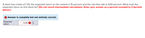A stock has a beta of 1.25, the expected return on the market is 15 percent, and the risk-free rate is 4.60 percent. What mus