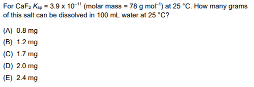 For CaF2 Kap = 3.9 x 10- (molar mass = 78 g mol-) at 25°C. How many grams of this salt can be dissolved in 100 mL water at