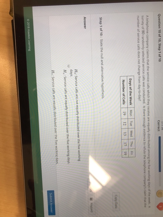 Question 10 of 10, Step 1 of 10 Correct A telephone company claims that the service calls which they receive are equally distributed among the five working days of the week.A survey of 80 randomly selected service calls was conducted. Iis there enough evidence to refute the telephone companys claim that the number of service calls does not change from day-to-day? Days of the Week Mon Tue Wed Thu Fri Number of Calls 19 12 13 17 19 Copy Data Step 1 of 10: State the null and alternative hypothesis Answer Ho: Service calls are not equally distributed over the five working days. Ha: Service calls are equally distributed over the five working days Hn: Service calls are equally distributed over the five working davs o 2018 Hawkes L