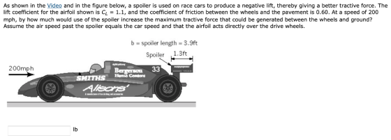 As shown in the Video and in the figure below, a spoiler is used on race cars to produce a negative lift, thereby giving a better tractive force. The lift coefficient for the airfoil shown is CL -1.1, and the coefficient of friction between the wheels and the pavement is 0.60. At a speed of 200 mph, by how much would use of the spoiler increase the maximum tractive force that could be generated between the wheels and ground? Assume the air speed past the spoiler equals the car speed and that the airfoil acts directly over the drive wheels b spoiler length 3.9ft Spoiler 1.3ft 200mph lb