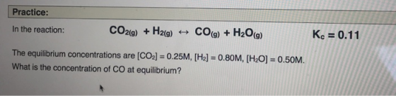 Practice: In the reaction: CO2(g) + H2(g) + CO(g) + H2O(g) Kc = 0.11 The equilibrium concentrations are [CO2] = 0.25M, [H2] =