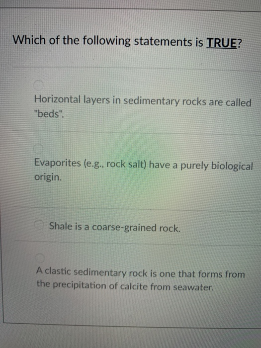 Which of the following statements is TRUE? Horizontal layers in sedimentary rocks are called beds. Evaporites (e.g., rock salt) have a purely biological origin. Shale is a coarse-grained rock. A clastic sedimentary rock is one that forms from the precipitation of calcite from seawater