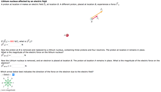 Lithium nucleus affected by an electric field A proton at location A makes an electric field E1 at location B. A different proton, placed at location B, experiences a force F Fi If E1800 N/C, what is F 1l? IF, 11 = Now the proton at B is removed and replaced by a lithium nucleus, containing three protons and four neutrons. The proton at location A remains in place What is the magnitude of the electric force on the lithium nucleus? F on Lil Now the Lithium nucleus is removed, and an electron is placed at location B. The proton at location A remains in place. What is the magnitude of the electric force on the electron? = one-l Which arrow below best indicates the direction of the force on the electron due to the electric field? -Select- j zero magnitude