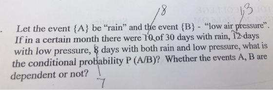 Let the event (A) be rain and the event (B - ow air pressure If in a certain month there were T0 of 30 days with rain, 12-days with low pressure, & days with both rain and low pressure, what is the conditional probability P (A/B)? Whether the events A, B are dependent or not? 05
