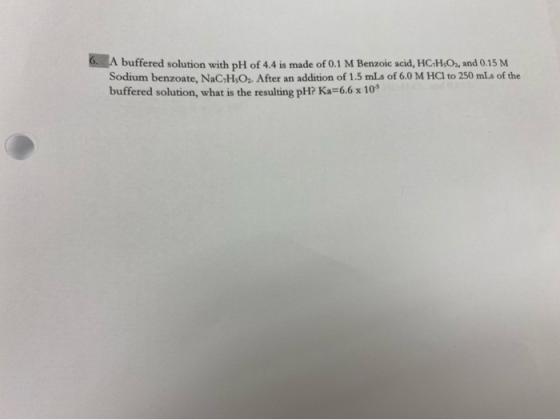 A buffered solution with pH of 4.4 is made of 0.1 M Benzoic acid, HC-HOs, and 0.15 M Sodium benzoate, NaC;HO2. After an addit