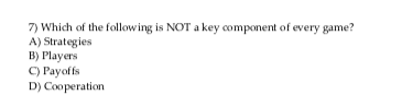 7) Which of the following is NOT a key component of every game? A) Strategies B) Players C) Payoffs D) Cooperation