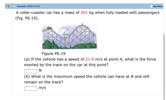.12 points PSE6 6.P019. My Notes A roller-coaster car has a mass of 501 kg when fully loaded with passengers (Fig. P6.19) 5.0 10.0m Figure P6.19 (a) If the vehicle has a speed of 21.0 m/s at point A, what is the force exerted by the track on the car at this point? (b) What is the maximum speed the vehicle can have at B and still remain on the track? m/s