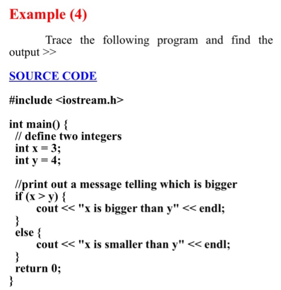 Example (4) Trace the following program and find the output >> SOURCE CODE #include <iostream.h> int main0 // define two integers int x-3; int y = 4; //print out a message telling which is bigger if (x >y) i cout << x is bigger than y << endl: else cout << x is smaller than y << endl; return 0;