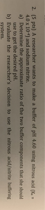 2. (5 pts) A researcher wants to make a buffer of pH 4.60 using nitrous acid (K = 4.0 x 10-4) and sodium nitrite. a) Determin