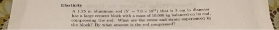 Elasticity A1.25m aluminum rol (Y = 7.0 × 1011) that is 3 crn in diameter has a large cement block with a mass of 10,000 kg balanced on its end compressing the rod. What are the stress and strain experienced by the block? By what amount is the rod compressed?