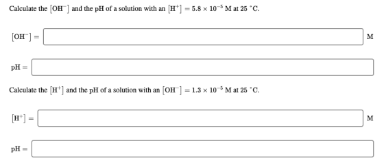 Calculate the (OH) and the pH of a solution with an [H] = 5.8 x 10-5 M at 25 °C. [OH-] = pH = Calculate the (H+) and the pH