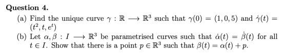 Question 4. (a) Find the unique curvey: R + R3 such that y(0) = (1,0,5) and y(t) = (t”, t, et) (b) Let a, ß : 1 + R3 be param