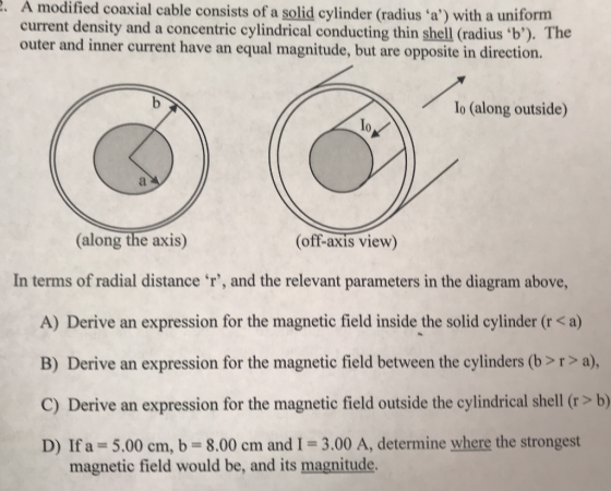 2. A modified coaxial cable consists of a solid cylinder (radius a) with a uniform current density and a concentric cylindrical conducting thin shell (radius b). The outer and inner current have an equal magnitude, but are opposite in direction. Io (along outside) (along the axis) (off-axis view) In terms of radial distance r, and the relevant parameters in the diagram above, A) Derive an expression for the magnetic field inside the solid cylinder (r <a) B) Derive an expression for the magnetic field between the cylinders (b >r>a), C) Derive an expression for the magnetic field outside the cylindrical shell (r > b) D) If a= 5.00 cm, b = 8.00 cm and I = 3.00 A, determine where the strongest magnetic field would be, and its magnitude.