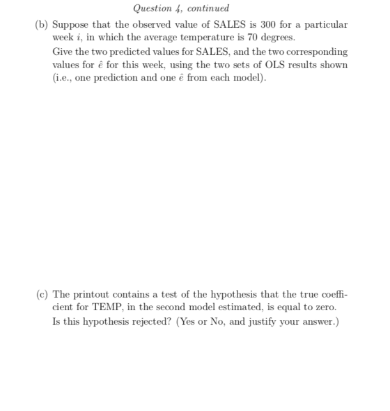 Question 4, continued (b) Suppose that the observed value of SALES is 300 for a particular week i, in which the average temperature is 70 degrees. Give the two predicted values for SALES, and the two corresponding values for ê for this week, using the two sets of OLS results shown i.e., one prediction and one ê from each model (c) The printout contains a test of the hypothesis that the true coeffi- cient for TEMP, in the second model estimated, is equal to zero. Is this hypothesis rejected? (Yes or No, and justify your answer.)