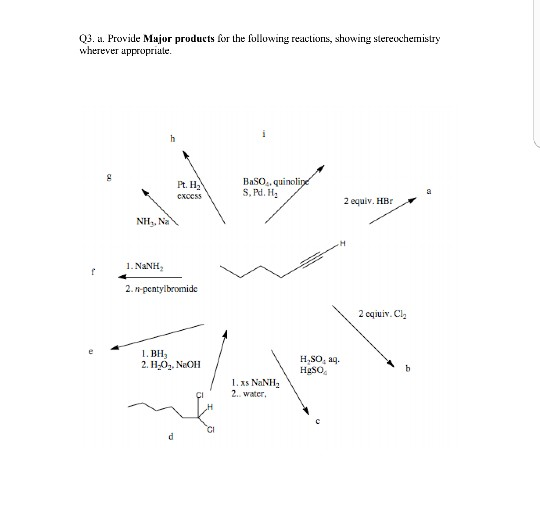 Q3. a. Provide Major products for theoluwing reactions, showing stereuchemistry wherever appropriale. BaSO.,quinoli S, Pd. H2 2 equiv. HBr NH. Na 1. NaNH2 2 cqiuiv.Cl 1. BH3 2. H-02. NeOH H SO, a HgSO 1.xs NaNH 2.. water