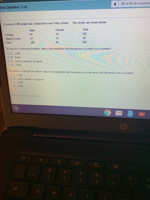 20 of 40 (0 complete This Question: 2 pts A survey of 200 people was conducted to see if they smoke. The results are shown below Female 74 17 91 Tota 161 39 200 87 Doesnt smoke 22 Total 109 If a person is selected at random, what is the probability that the person is a male or is a smoker? OA. 1785 O B. 0423 O C. correct answer is not given D. 0.915 it a person is selected at random, what is the probablity that the person is a male given that the person was a smoker? A. 0.798 B comect answer is not given С. 0435 D. 0.540 Cick to select your answer