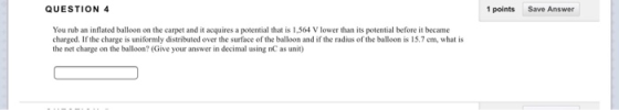 QUESTION 4 1 points Save Answer You rub an inflated balloon on the carpet and it acquires a potential that is 1,564 V lower than its potential before it became charged. If the charge is uniformly distributed over the surface of the balloon and if the radius of the balloon is 15.7 cm, what is the net charge on the balloon? (Give your answer in decimal using nC as unit