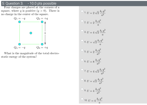 5: Question 3. - 10.0 pts possible Four charges are placed at the corners of a square, where q is positive (q > 0). There is