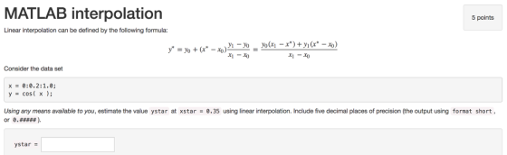 MATLAB interpolation 5 points Linear interpolation can be defined by the following formula: Consider the data set 0:0.2:1.0; cos( x ); x = y = Using any means available to you, estimate the value ystar at xstar 0.35 using linear interpolation. Include five decimal places of precision (the output using format short, ystar