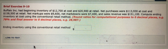 Brief Exercise 9-10 Buffalo Inc. had beginning inventory of $12,700 at cost and $20,900 at retail. Net purchases were $113,93