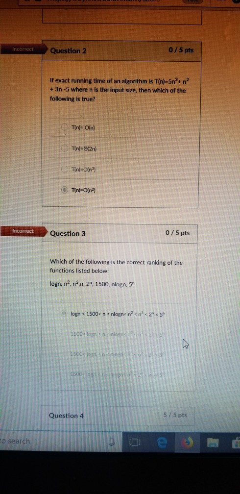 Question2 0/5 pts If exact running time of an algorithm is T(n)-5n3+ n2 + 3n -5 where n is the input size, then which of the following is true? T(n)- O(n) RCOECEQuestion 3 0/5 pts Which of the following is the correct ranking of the functions listed below: logn. n2 n2n, 2. 1500. nlogn, 5 Question 4 5/5 pts to search