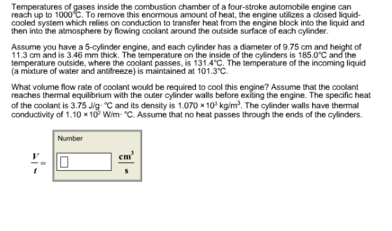 Temperatures of gases inside the combustion chamber of a four-stroke automobile engine can reach up to 1000°C. To remove this enormous amount of heat, the engine utilizes a closed liquid cooled system which relies on conduction to transfer heat from the engine block into the liquid and then into the atmosphere by flowing coolant around the outside surface of each cylinder Assume you have a 5-cylinder engine, and each cylinder has a diameter of 9.75 cm and height of 11.3 cm and is 3.46 mm thick. The temperature on the inside of the cylinders is 185.0°C and the temperature outside, where the coolant passes, is 131.4°C. The temperature of the incoming liquid (a mixture of water and antifreeze) is maintained at 101.3 C. What volume flow rate of coolant would be required to cool this engine? Assume that the coolant reaches thermal equilibrium with the outer cylinder walls before exiting the engine. The specific heat of the coolant is 3.75 Jg- oc and its density is 1.070 x 103 kg/m The cylinder walls have thermal conductivity of 1.10 x 102 Wim °C. Assume that no heat passes through the ends of the cylinders. Number
