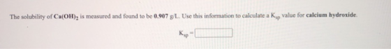 The solubility of Ca(OH), is measured and found to be 0.907 g/L. Use this information to calculate a K p value for calcium hy