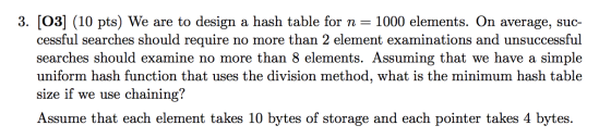 3. (03] (10 pts) We are to design a hash table for n = 1000 elements. On average, suc- cessful searches should require no mor