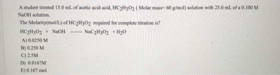 A student titrated 15.0 mL of acetic acid acid, HC2H302 ( Molar mass= 60 g/mol) solution with 25.0 mL of a 0.100 M NaOH solut
