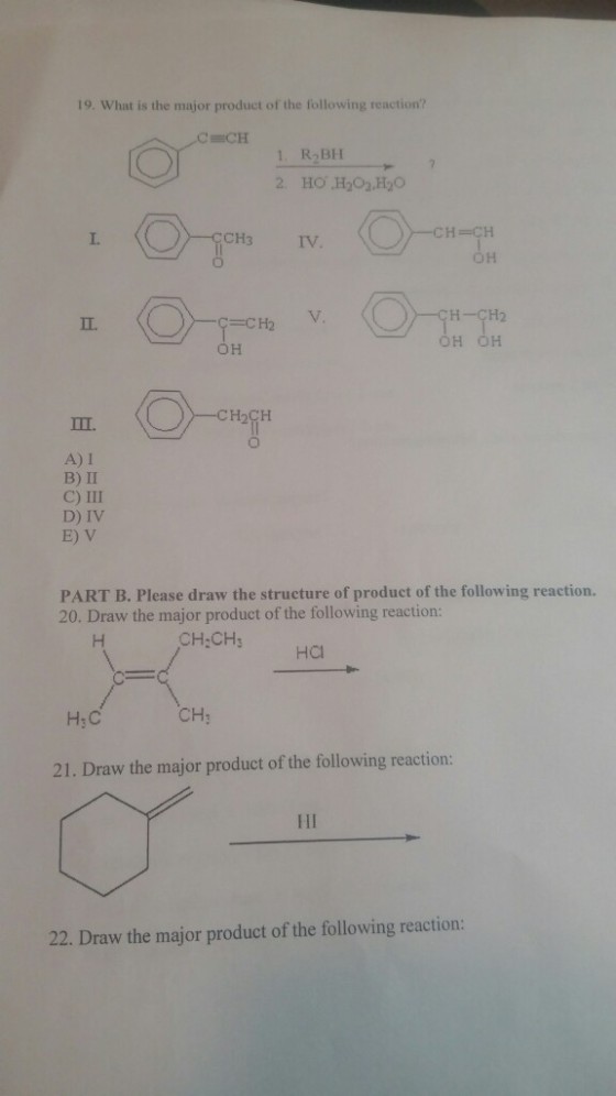 19. What is the major product of the following reaction? 1 R2BH 2 HO H202 H2O -CH=CH DH I. CH3IV H ÇH2 H OH OH A) I B) II C) III D) IV E) V PART B. Please draw the structure of product of the following reaction. 20. Draw the major product of the following reaction: CH:CHs HCl H:C CH: 21. Draw the major product of the following reaction: 22. Draw the major product of the following reaction