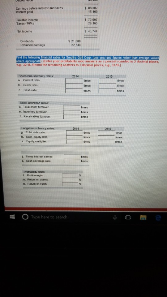 Eamings before interest and taxes Interest paid 88,007 15,100 Taxable income Taxes (40%) $ 72.907 29, 163 Net income 43,744 Dividends Retained earnings 5 21,000 22,744 ind the following financial ratios for Smolira Golf Corp. (use year-end figures rather than average values rñate): (Enter your profitability ratio answers as a percent rounded to 2 decimal places, e.g, 32.16. Round the remaining answers to 2 decimal places, e.g, 32.16.) Short-term solvency ratios 14 2015 a. Current ratio b. Quick ratio c. Cash ratio times times times times Asset utilization ratios. d. Total asset tunover e. Inventory tunover f. Receivables turnover times times Long-lerm solvency ratios g. Total debt ratio h. Debl-equity ratio i. Equity multiplier 2014 2015 times times times times imes times 1- Times interest eamed k. Cash coverage ratio Г times Protit margin m. Retum on assets n. Return on equity Type here to search