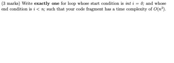 (3 marks) Write exactly one for loop whose start condition is int i = 0; and whose end condition is i<n; such that your code