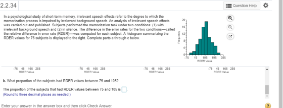 2.2.34 Question Help In a psychological study of short-term memory, irrelevant speech effects refer to the degree to which the memorization process is impaired by irrelevant background speech. An analysis of irrelevant speech effects was carried out and published. Subjects performed the memorization task under two conditions: (1) with irrelevant background speech and (2) in silence. The difference in the error rates for the two conditions-called the relative difference in error rate (RDER-was computed for each subject. A histogram summarizing the 1 RDER values for 76 subjects is displayed to the right. Complete parts a through c below 75 15 105 195 285 RDER Value 75 45 165 285 RDER Value 75 45 165 285 RDER Value 75 45 165 285 RDER Value 75 45 165 285 RDER Value b. What proportion of the subjects had RDER values between 75 and 105? The proportion of the subjects that had RDER values between 75 and 105 is Round to three decimal places as needed.) Enter your answer in the answer box and then click Check Answer.