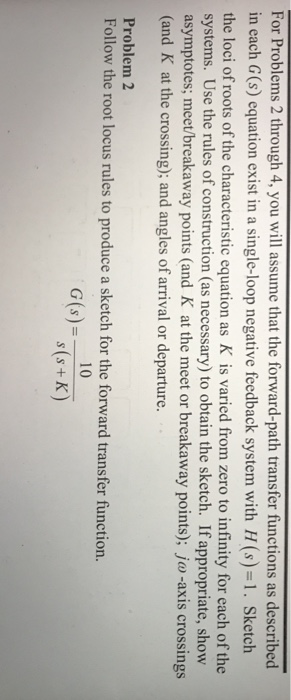 For Problems 2 through 4, you will assume that the forward-path transfer functions as described in each G (s) equation exist in a single-loop negative feedback system with H(s)1. Sketch the loci of roots of the characteristic equation as K is varied from zero to infinity for each of the systems. Use the rules of construction (as necessary) to obtain the sketch. If appropriate, shovw asymptotes; meet/breakaway points (and K at the meet or breakaway points); jo -axis crossings (and K at the crossing); and angles of arrival or departure. show crosing: and angles ofarvalorbakaway poins), Problem 2 erootlocusruiestoproduce a sketch for the forwardtransfer function. 10 s (s+K