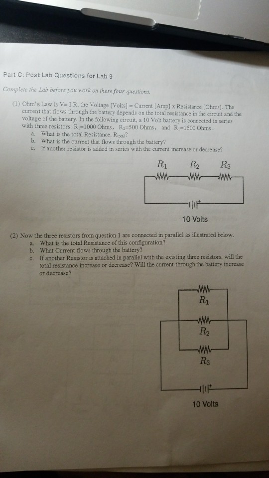 Part C: Post Lab Questions for Lab 9 Complete the Lab before you work on these four questions (1) Ohms Law is v= 1 R, the Voltage [Volts] = Current [Amp] x Resistance [Ohms]. The current that flows through the battery depends on the total resistance in the circuit and the voltage of the battery. In the following circuit, a 10 Volt battery is connected in series with three resistors: Ri-1000 Ohms, R-500 Ohms, and R1-1500 Ohms a. What is the total Resistance, Rcotal? b. What is the current that flows through the battery? c. If another resistor is added in series with the current increase or decrease? R1 R2 R3 10 Voits (2) Now the three resistors from question 1 are connected in parallel as illustrated below. a. What is the total Resistance of this configuration? b. What Current flows through the battery? c. If another Resistor is attached in parallel with the existing three resistors, will the total resistance increase or decrease? Will the current through the battery increase or decrease? R1 R2 R3 10 Volts