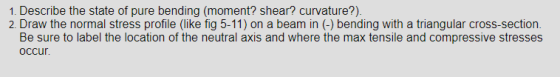 1. Describe the state of pure bending (moment? shear? curvature?) 2. Draw the normal stress profile (like fig 5-11) on a beam in (-) bending with a triangular cross-section Be sure to label the location of the neutral axis and where the max tensile and compressive stresses occur