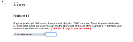 1. value: 3.75 points Problem 1-1 Suppose you bought 300 shares of stock at an initial price of $46 per share. The stock paid a dividend of $.44 per share during the following year, and the share price at the end of the year was $47. Compute your total dollar return on this investment. (Omit the $ sign in your response.) Total dollar return