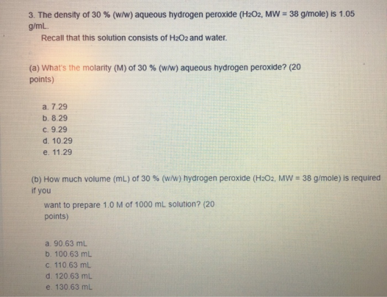 3. The density of 30 % (w/w) aqueous hydrogen peroxide (H2O2, MW = 38 g/mole) is 1.05 g/mL. Recall that this solution consist