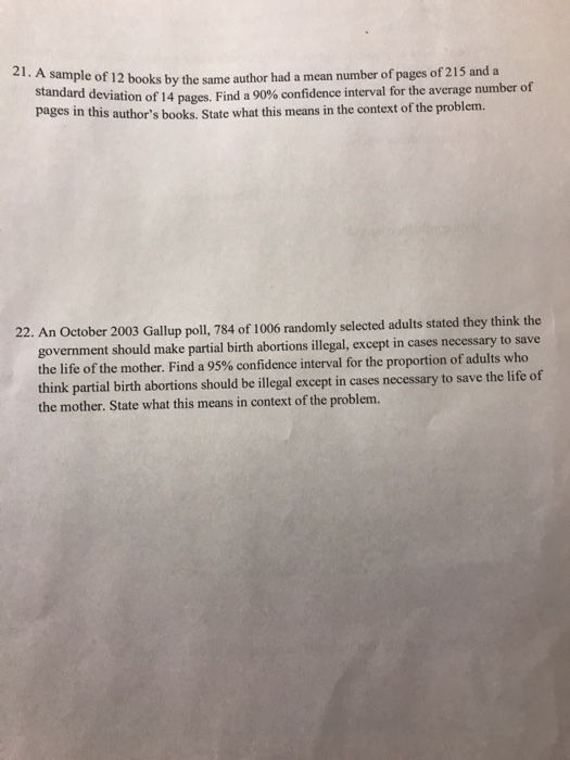 41. A sample of 12 books by the same author had a mean number of pages of 215 and a standard devi pages in this authors books. State what this means in the context of the problem. ation of 14 pages. Find a 90% confidence interval for the average number of 22. An October 2003 Gallup poll, 784 of 1006 randomly selected adults stated they think the government should make partial birth abortions illegal, except in cases necessary to save the life of the mother. Find a 95% confidence interval for the proportion of adults who think partial birth abortions should be illegal except in cases necessary to save the life of the mother. State what this means in context of the problem.