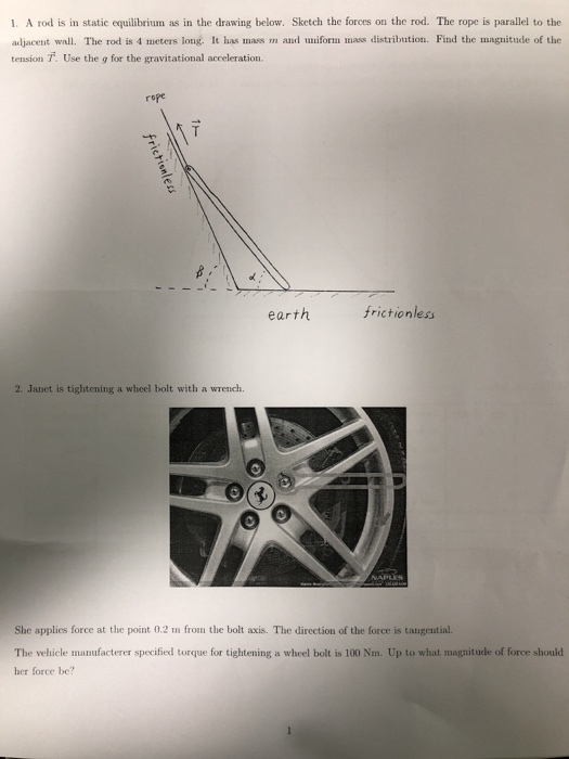1. A rod is in static equilibrium as in the drawing below. Sketch the forces on the rod. The rope is parallel to the adjacent wall. The rod is 4 meters long. It has mass m and uniform mass distribution. Find the magnitude of the tension T. Use the g for the gravitational acceleration. rope earth frictionless 2. Janet is tightening a wheel bolt with a wrench 0 She applies force at the point 0.2 n from the bolt axis. The direction of the force is tanugential. The vehicle manufacterer specified torque for tightening a wheel bolt is 100 Nm. Up to what magnitude of force should her force be?